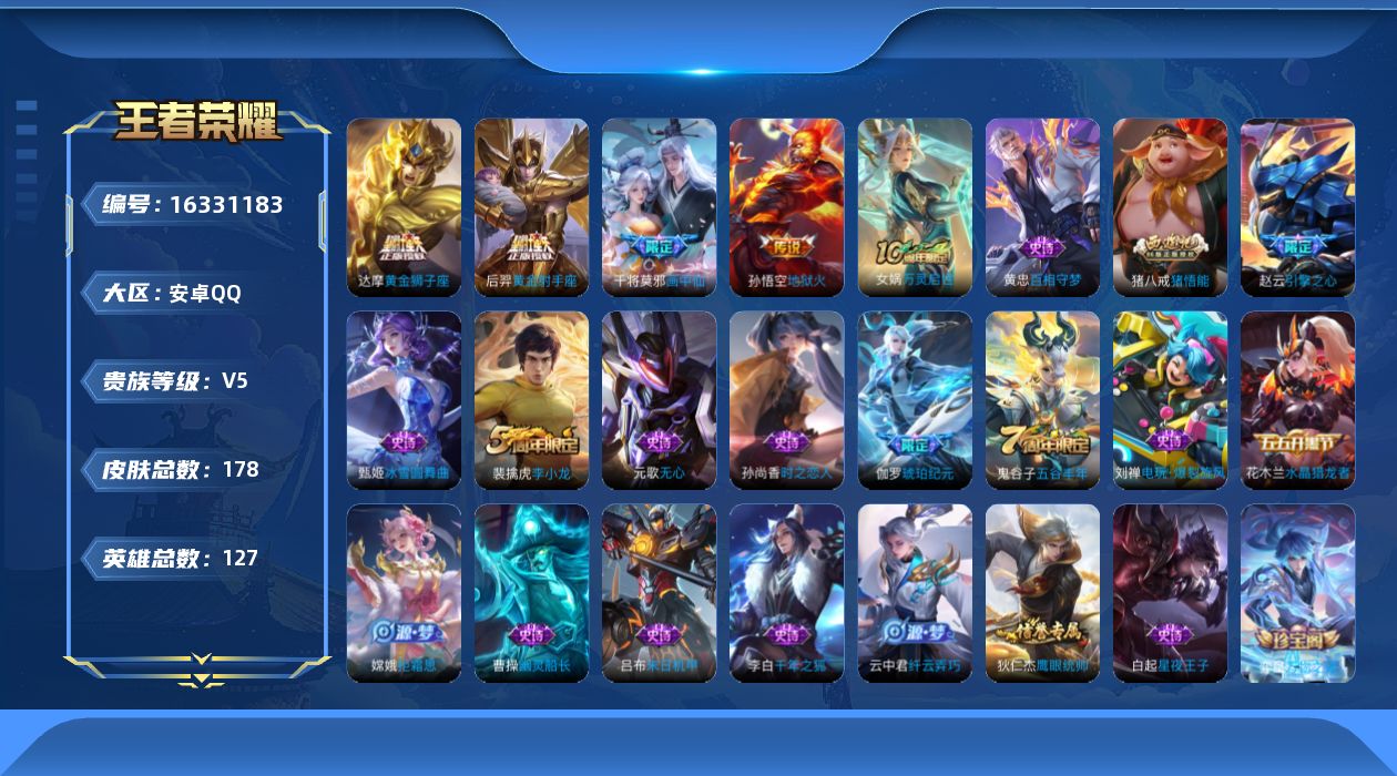 王者荣耀账号安卓QQ[16331183]安卓Q-V5-永恒钻石V段位-127英雄-178皮肤-4传说-42史诗
【传说皮肤】：干将莫邪画中仙，达摩黄金狮子座，后羿黄金射手座，孙悟空地狱火
【限定皮肤】：姜子牙天穹之誓，狄