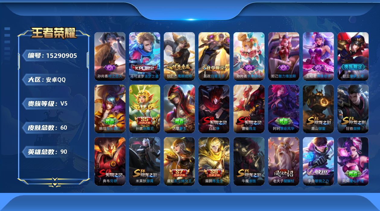 王者荣耀账号安卓QQ[15290905]安卓Q-V5-尊贵铂金II段位-86英雄-60皮肤-8史诗
【限定皮肤】：白起狰，狄仁杰阴阳师，虞姬凯尔特女王，赵云皇家上将，嬴政白昼王子，孙膑妖精王，扁鹊炼金王，吕布猎兽之王，曹